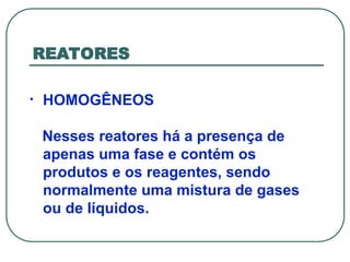 REATORES
• HOMOGÊNEOS
Nesses reatores há a presença de
apenas uma fase e contém os
produtos e os reagentes, sendo
normalmente uma mistura de gases
ou de líquidos.
 