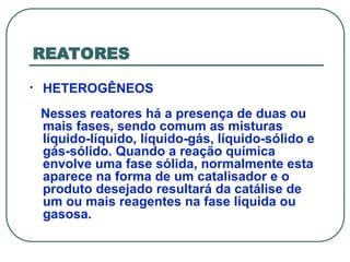 REATORES
• HETEROGÊNEOS
Nesses reatores há a presença de duas ou
mais fases, sendo comum as misturas
líquido-líquido, líquido-gás, líquido-sólido e
gás-sólido. Quando a reação química
envolve uma fase sólida, normalmente esta
aparece na forma de um catalisador e o
produto desejado resultará da catálise de
um ou mais reagentes na fase líquida ou
gasosa.
 