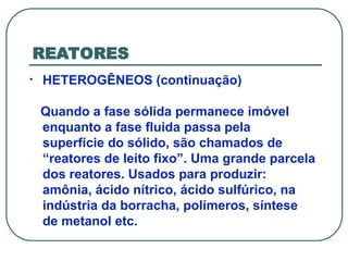 REATORES
• HETEROGÊNEOS (continuação)
Quando a fase sólida permanece imóvel
enquanto a fase fluida passa pela
superfície do sólido, são chamados de
“reatores de leito fixo”. Uma grande parcela
dos reatores. Usados para produzir:
amônia, ácido nítrico, ácido sulfúrico, na
indústria da borracha, polímeros, síntese
de metanol etc.
 