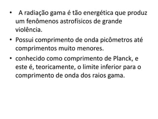 • A radiação gama é tão energética que produz 
um fenômenos astrofísicos de grande 
violência. 
• Possui comprimento de onda picômetros até 
comprimentos muito menores. 
• conhecido como comprimento de Planck, e 
este é, teoricamente, o limite inferior para o 
comprimento de onda dos raios gama. 
 