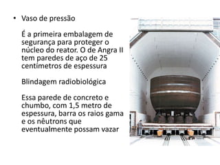 • Vaso de pressão 
É a primeira embalagem de 
segurança para proteger o 
núcleo do reator. O de Angra II 
tem paredes de aço de 25 
centímetros de espessura 
Blindagem radiobiológica 
Essa parede de concreto e 
chumbo, com 1,5 metro de 
espessura, barra os raios gama 
e os nêutrons que 
eventualmente possam vazar 
 