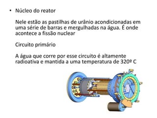 • Núcleo do reator 
Nele estão as pastilhas de urânio acondicionadas em 
uma série de barras e mergulhadas na água. É onde 
acontece a fissão nuclear 
Circuito primário 
A água que corre por esse circuito é altamente 
radioativa e mantida a uma temperatura de 320º C 
 