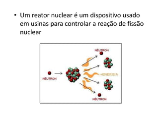 • Um reator nuclear é um dispositivo usado 
em usinas para controlar a reação de fissão 
nuclear 
 