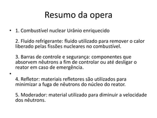 Resumo da opera 
• 1. Combustível nuclear Urânio enriquecido 
2. Fluido refrigerante: fluido utilizado para remover o calor 
liberado pelas fissões nucleares no combustível. 
3. Barras de controle e segurança: componentes que 
absorvem nêutrons a fim de controlar ou até desligar o 
reator em caso de emergência. 
• 
4. Refletor: materiais refletores são utilizados para 
minimizar a fuga de nêutrons do núcleo do reator. 
5. Moderador: material utilizado para diminuir a velocidade 
dos nêutrons. 
 