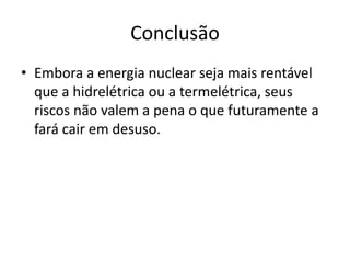 Conclusão 
• Embora a energia nuclear seja mais rentável 
que a hidrelétrica ou a termelétrica, seus 
riscos não valem a pena o que futuramente a 
fará cair em desuso. 
 