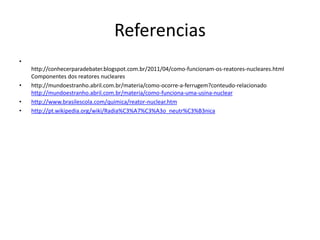 Referencias 
• 
http://conhecerparadebater.blogspot.com.br/2011/04/como-funcionam-os-reatores-nucleares.html 
Componentes dos reatores nucleares 
• http://mundoestranho.abril.com.br/materia/como-ocorre-a-ferrugem?conteudo-relacionado 
http://mundoestranho.abril.com.br/materia/como-funciona-uma-usina-nuclear 
• http://www.brasilescola.com/quimica/reator-nuclear.htm 
• http://pt.wikipedia.org/wiki/Radia%C3%A7%C3%A3o_neutr%C3%B3nica 
