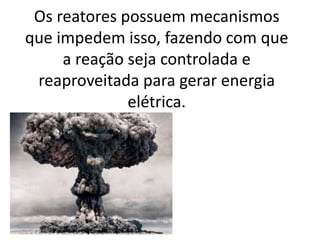 Os reatores possuem mecanismos 
que impedem isso, fazendo com que 
a reação seja controlada e 
reaproveitada para gerar energia 
elétrica. 
 