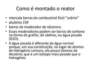 Como é montado o reator 
• intercala barras do combustível físsil ‘’urânio’’ 
• plutônio 239 
• barras de moderador de nêutrons. 
• Esses moderadores podem ser barras de carbono 
na forma de grafite, de cádmio, ou água pesada 
(D2O). 
• A água pesada é diferente da água normal 
porque, em sua constituição, no lugar de átomos 
de hidrogênio comuns, ela possui átomos do 
deutério, que é um isótopo mais pesado que o 
hidrogênio. 
 