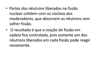 • Partes dos nêutrons liberados na fissão 
nuclear colidem com os núcleos dos 
moderadores, que absorvem os nêutrons sem 
sofrer fissão. 
• O resultado é que a reação de fissão em 
cadeia fica controlada, pois somente um dos 
nêutrons liberados em cada fissão pode reagir 
novamente. 
 