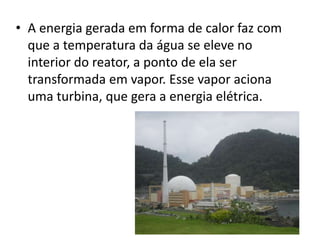 • A energia gerada em forma de calor faz com 
que a temperatura da água se eleve no 
interior do reator, a ponto de ela ser 
transformada em vapor. Esse vapor aciona 
uma turbina, que gera a energia elétrica. 
 