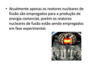 • Atualmente apenas os reatores nucleares de 
fissão são empregados para a produção de 
energia comercial, porém os reatores 
nucleares de fusão estão sendo empregados 
em fase experimental. 
 