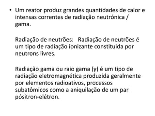 • Um reator produz grandes quantidades de calor e 
intensas correntes de radiação neutrónica / 
gama. 
Radiação de neutrões: Radiação de neutrões é 
um tipo de radiação ionizante constituida por 
neutrons livres. 
Radiação gama ou raio gama (γ) é um tipo de 
radiação eletromagnética produzida geralmente 
por elementos radioativos, processos 
subatômicos como a aniquilação de um par 
pósitron-elétron. 
 