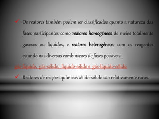  Os reatores também podem ser classificados quanto a natureza das
fases participantes como reatores homogéneos de meios totalmente
gasosos ou líquidos, e reatores heterogéneos, com os reagentes
estando nas diversas combinaçoes de fases possíveis:
gás-líquido, gás-sólido, líquido-sólido e gás-líquido-sólido.
 Reatores de reações químicas sólido-sólido são relativamente raros.
 