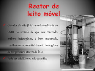  O reator de leito fluidizado é semelhante ao
CSTR no sentido de que seu conteúdo,
embora heterogêneo, é bem misturado,
resultando em uma distribuição homogênea
de temperatura através do leito.
 Pode ser catalítico ou não-catalítico
 