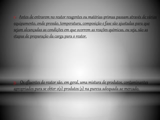 2. Antes de entrarem no reator reagentes ou matérias-primas passam através de vários
equipamento, onde pressão, temperatura, composição e fase são ajustadas para que
sejam alcançadas as condições em que ocorrem as reações químicas, ou seja, são as
etapas de preparação da carga para o reator.
3. Os efluentes do reator são, em geral, uma mistura de produtos, contaminantes
apropriados para se obter o(s) produtos (s) na pureza adequada ao mercado.
 