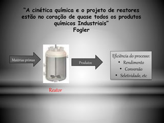 “A cinética química e o projeto de reatores
estão no coração de quase todos os produtos
químicos Industriais”
Fogler
Matérias primas
Produtos
Eficiência do processo:
• Rendimento
• Conversão
• Seletividade, etc
Reator
 
