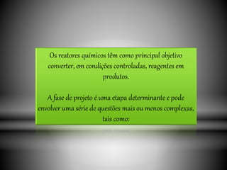 Os reatores químicos têm como principal objetivo
converter, em condições controladas, reagentes em
produtos.
A fase de projeto é uma etapa determinante e pode
envolver uma série de questões mais ou menos complexas,
tais como:
 