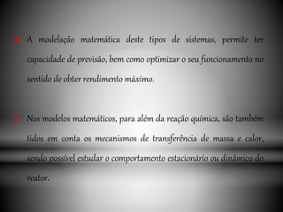  A modelação matemática deste tipos de sistemas, permite ter
capacidade de previsão, bem como optimizar o seu funcionamento no
sentido de obter rendimento máximo.
 Nos modelos matemáticos, para além da reação química, são também
tidos em conta os mecanismos de transferência de massa e calor,
sendo possível estudar o comportamento estacionário ou dinâmico do
reator.
 