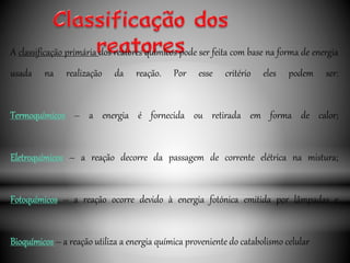 A classificação primária dos reatores químicos pode ser feita com base na forma de energia
usada na realização da reação. Por esse critério eles podem ser:
Termoquímicos – a energia é fornecida ou retirada em forma de calor;
Eletroquímicos – a reação decorre da passagem de corrente elétrica na mistura;
Fotoquímicos – a reação ocorre devido à energia fotónica emitida por lâmpadas e
Bioquímicos – a reação utiliza a energia química proveniente do catabolismo celular
 