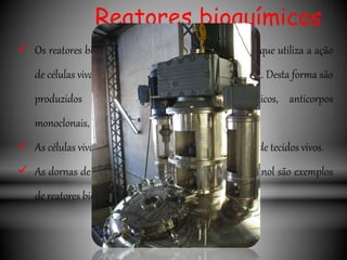 Reatores bioquímicos
 Os reatores bioquímicos estão ligados a biotecnologia que utiliza a ação
de células vivas para realizar a transformação desejada. Desta forma são
produzidos ácidos orgânicos, bebidas, antibióticos, anticorpos
monoclonais, etc.
 As células vivas podem ser microrganismos ou células de tecidos vivos.
 As dornas de fermentação usadas na produção de etanol são exemplos
de reatores bioquímicos.
 