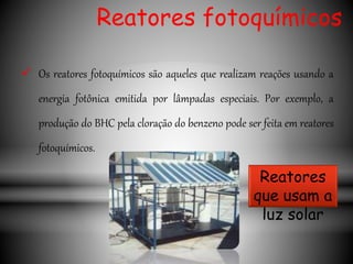Reatores fotoquímicos
 Os reatores fotoquímicos são aqueles que realizam reações usando a
energia fotônica emitida por lâmpadas especiais. Por exemplo, a
produção do BHC pela cloração do benzeno pode ser feita em reatores
fotoquímicos.
Reatores
que usam a
luz solar
 