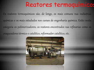 Os reatores termoquímicos são, de longe, os mais comuns nas indústrias
químicas e os mais estudados nos cursos de engenharia química. Estão nesta
categoria os polimerizadores, os reatores encontrados nas refinarias como os
craqueadores térmico e catalítico, reformador catalítico, etc.
Reatores termoquímicos
 
