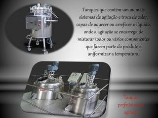 Tanques que contém um ou mais
sistemas de agitação e troca de calor,
capaz de aquecer ou arrefecer o líquido,
onde a agitação se encarrega de
misturar todos ou vários componentes
que fazem parte do produto e
uniformizar a temperatura.
Tanque
perfeitamente
agitado
 