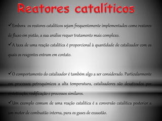 Embora os reatores catalíticos sejam frequentemente implementados como reatores
de fluxo em pistão, a sua análise requer tratamento mais complexo.
A taxa de uma reação catalítica é proporcional à quantidade de catalisador com os
quais os reagentes entram em contato.
O comportamento do catalisador é também algo a ser considerado. Particularmente
em processos petroquímicos a alta temperatura, catalisadores são desativados por
sintetização, codificação e processos similares.
Um exemplo comum de uma reação catalítica é a conversão catalítica posterior a
um motor de combustão interna, para os gases de exaustão.
 
