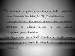  Na maior parte dos processos que utilizam catalisadores sólidos são
usados reatores catalíticos de leito fixo FBR (Fixed Bed Reactores).
 A aplicação industrial deste tipo de reatores é vasta, podendo ser
encontrados na industria química, na base indústria
petroquímica, refinação de petróleo.
 Actualmente, os reactores de leito fixo são utilizados principalmente em
unidades de grande capacidade, sobretudo em reactores do tipo
multitubular.
 