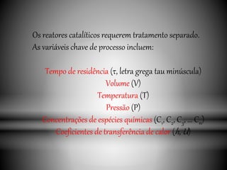 Os reatores catalíticos requerem tratamento separado.
As variáveis chave de processo incluem:
Tempo de residência (τ, letra grega tau minúscula)
Volume (V)
Temperatura (T)
Pressão (P)
Concentrações de espécies químicas (C1, C2, C3, ... Cn)
Coeficientes de transferência de calor (h, U)
 