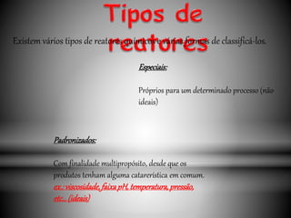 Especiais:
Próprios para um determinado processo (não
ideais)
Padronizados:
Com finalidade multipropósito, desde que os
produtos tenham alguma catarerística em comum.
ex.:viscosidade,faixapH,temperatura,pressão,
etc…(ideais)
Existem vários tipos de reatores químicos e várias formas de classificá-los.
 