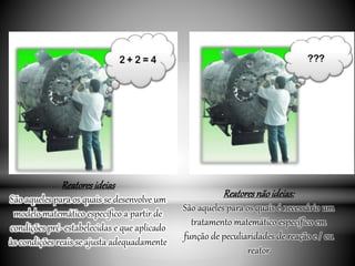 Reatoresideias
São aqueles para os quais se desenvolve um
modelo matemático específico a partir de
condições pré- estabelecidas e que aplicado
às condições reais se ajusta adequadamente
Reatoresnãoideias:
São aqueles para os quais é necessário um
tratamento matemático específico em
função de peculiaridades de reação e / ou
reator
 