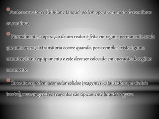 *Ambos os reatores (tubular e tanque) podem operar em modo descontínuo
ou contínuo.
*Normalmente, a operação de um reator é feita em regime permanente sendo
que uma operação transitória ocorre quando, por exemplo, existe alguma
manutenção no equipamento e este deve ser colocado em operação de regime
novamente.
*Os reatores podem acomodar sólidos (reagentes, catalisadores, materiais
inertes), mas em geral os reagentes são tipicamente líquidos e gases.
 