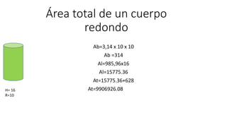 Área total de un cuerpo
redondo
Ab=3,14 x 10 x 10
Ab =314
Al=985,96x16
Al=15775.36
At=15775.36+628
At=9906926.08H= 16
R=10
 