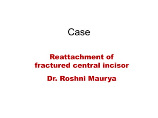 Case
Reattachment of
fractured central incisor
Dr. Roshni Maurya
 