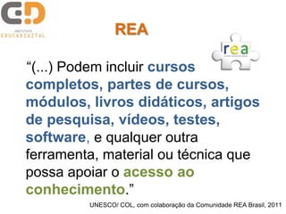 “(...) Podem incluir cursos
completos, partes de cursos,
módulos, livros didáticos, artigos
de pesquisa, vídeos, testes,
software, e qualquer outra
ferramenta, material ou técnica que
possa apoiar o acesso ao
conhecimento.”
UNESCO/ COL, com colaboração da Comunidade REA Brasil, 2011
REA
 