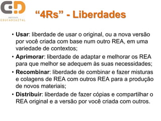 “4Rs” - Liberdades
• Usar: liberdade de usar o original, ou a nova versão
por você criada com base num outro REA, em uma
variedade de contextos;
• Aprimorar: liberdade de adaptar e melhorar os REA
para que melhor se adequem às suas necessidades;
• Recombinar: liberdade de combinar e fazer misturas
e colagens de REA com outros REA para a produção
de novos materiais;
• Distribuir: liberdade de fazer cópias e compartilhar o
REA original e a versão por você criada com outros.
 