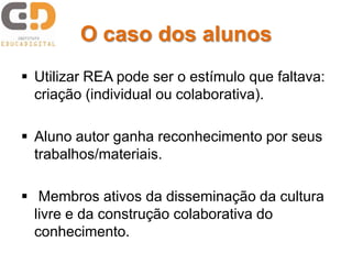 O caso dos alunos
 Utilizar REA pode ser o estímulo que faltava:
criação (individual ou colaborativa).
 Aluno autor ganha reconhecimento por seus
trabalhos/materiais.
 Membros ativos da disseminação da cultura
livre e da construção colaborativa do
conhecimento.
 