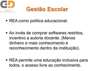 Gestão Escolar
 REA como política educacional.
 Ao invés de comprar softwares restritos,
incentivo a autoria docente. (Menos
dinheiro e mais conhecimento e
reconhecimento dentro da instituição).
 REA permite uma educação inclusiva para
todos, o acesso livre ao conhecimento.
 