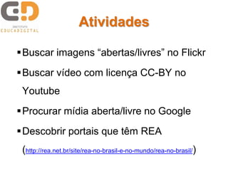 Atividades
Buscar imagens “abertas/livres” no Flickr
Buscar vídeo com licença CC-BY no
Youtube
Procurar mídia aberta/livre no Google
Descobrir portais que têm REA
(http://rea.net.br/site/rea-no-brasil-e-no-mundo/rea-no-brasil/)
 