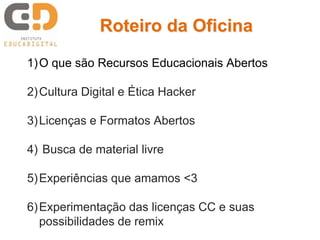 1)O que são Recursos Educacionais Abertos
2)Cultura Digital e Ética Hacker
3)Licenças e Formatos Abertos
4) Busca de material livre
5)Experiências que amamos <3
6)Experimentação das licenças CC e suas
possibilidades de remix
Roteiro da Oficina
 