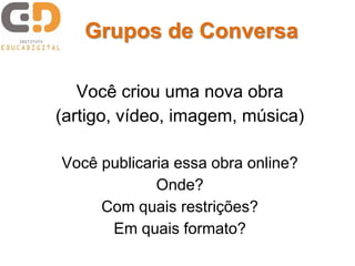 Você criou uma nova obra
(artigo, vídeo, imagem, música)
Você publicaria essa obra online?
Onde?
Com quais restrições?
Em quais formato?
Grupos de Conversa
 