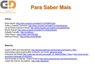 Vídeos:
Ética Hacker: http://www.youtube.com/watch?v=pFXI8KlUC0w
Sobre o Creative Commons: http://www.youtube.com/watch?v=HgvUEvigvyU
Lei de Direito Autoral no Brasil: http://www.youtube.com/watch?v=kxqiZpICOmE
Direito Autoral: http://www.youtube.com/watch?v=JSZpyX2bqAY
Rafaella Traniello - http://g-raffa.eu/
Vídeo Acqua - http://vimeo.com/1457042
Making of Acqua - http://vimeo.com/2784584
Materiais
Caderno REA para educadores: http://educacaoaberta.org/wiki/index.php/Caderno_REA
Informações sobre projetos REA no Brasil e no mundo: www.rea.net.br
A Riqueza das Redes http://cyber.law.harvard.edu/wealth_of_networks/Main_Page e http://www.congo-
education.net/wealth-of-networks/
Para Entender a Internet – Sobre Pirataria http://www.paraentender.com/internet/pirataria
Jargon file (arquivo de jargões) - http://catb.org/jargon/
Para Saber Mais
 