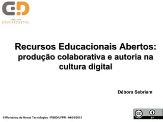 Recursos Educacionais Abertos:
produção colaborativa e autoria na
cultura digital
Débora Sebriam
II Workshop de Novas Tecnologias - PIBID/UFPR - 04/05/2013
 