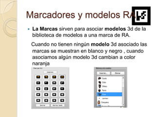 Marcadores y modelos RA
   La Marcas sirven para asociar modelos 3d de la
    biblioteca de modelos a una marca de RA.
    Cuando no tienen ningún modelo 3d asociado las
    marcas se muestran en blanco y negro , cuando
    asociamos algún modelo 3d cambian a color
    naranja
 