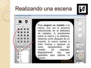 Realizando una escena

        Para asignar un modelo a la
        marca, una vez lo tenemos
        seleccionado de la biblioteca
        de modelos, lo arrastramos
        sobre la marca y lo soltamos.
        Veremos como después de un
                       hol
        instante, la marca cambia a
        color naranja y aparece un
        icono     representativo     del
        modelo       3d       asignado.
        Seguidamente       hay      que
        guardarlo para obtener la
        escena.
 