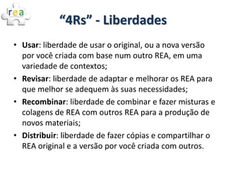 “4Rs” - Liberdades
• Usar: liberdade de usar o original, ou a nova versão
  por você criada com base num outro REA, em uma...