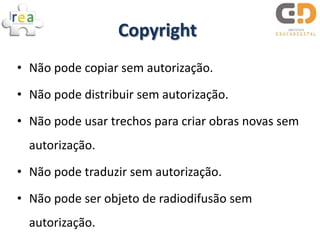 Copyright
• Não pode copiar sem autorização.

• Não pode distribuir sem autorização.

• Não pode usar trechos para criar obras novas sem
  autorização.
• Não pode traduzir sem autorização.

• Não pode ser objeto de radiodifusão sem
  autorização.
 