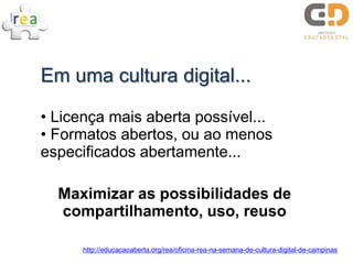 Em uma cultura digital...

• Licença mais aberta possível...
• Formatos abertos, ou ao menos
especificados abertamente...

  Maximizar as possibilidades de
  compartilhamento, uso, reuso

      http://educacaoaberta.org/rea/oficina-rea-na-semana-de-cultura-digital-de-campinas
 