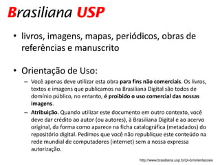 • livros, imagens, mapas, periódicos, obras de
  referências e manuscrito

• Orientação de Uso:
  – Você apenas deve utilizar esta obra para fins não comerciais. Os livros,
    textos e imagens que publicamos na Brasiliana Digital são todos de
    domínio público, no entanto, é proibido o uso comercial das nossas
    imagens.
  – Atribuição. Quando utilizar este documento em outro contexto, você
    deve dar crédito ao autor (ou autores), à Brasiliana Digital e ao acervo
    original, da forma como aparece na ficha catalográfica (metadados) do
    repositório digital. Pedimos que você não republique este conteúdo na
    rede mundial de computadores (internet) sem a nossa expressa
    autorização.
                                                http://www.brasiliana.usp.br/pt-br/orientacoes
 